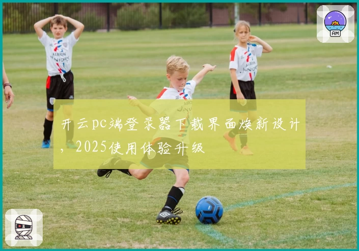 开云pc端登录器下载界面焕新设计，2025使用体验升级