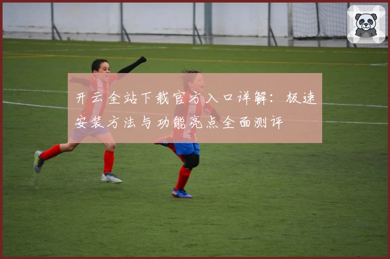 开云全站下载官方入口详解：极速安装方法与功能亮点全面测评