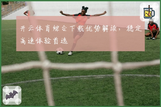 开云体育综合下载优势解读，稳定高速体验首选