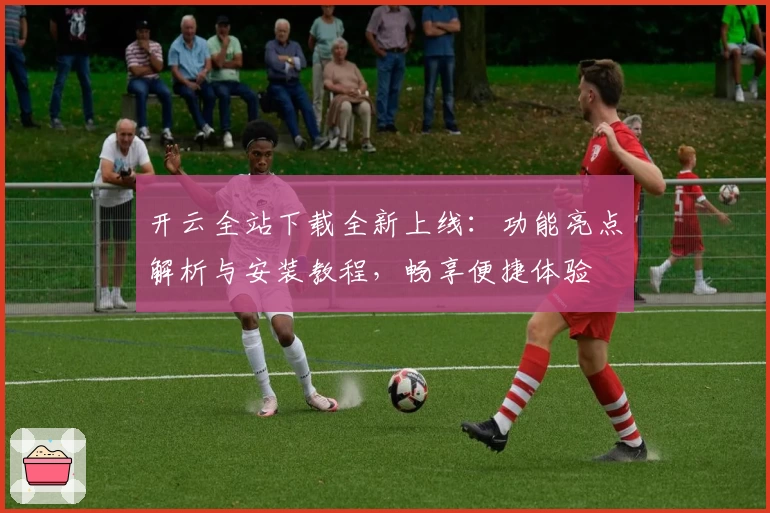 开云全站下载全新上线：功能亮点解析与安装教程，畅享便捷体验